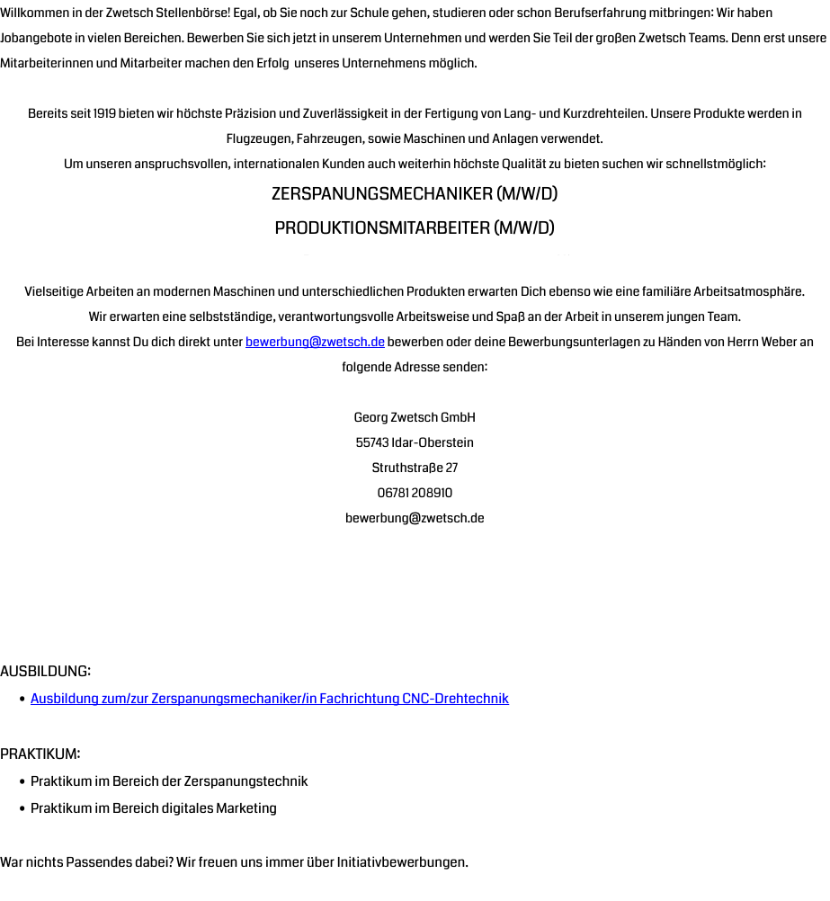 Willkommen in der Zwetsch Stellenbörse! Egal, ob Sie noch zur Schule gehen, studieren oder schon Berufserfahrung mitbringen: Wir haben Jobangebote in vielen Bereichen. Bewerben Sie sich jetzt in unserem Unternehmen und werden Sie Teil der großen Zwetsch Teams. Denn erst unsere Mitarbeiterinnen und Mitarbeiter machen den Erfolg unseres Unternehmens möglich.  Bereits seit 1919 bieten wir höchste Präzision und Zuverlässigkeit in der Fertigung von Lang- und Kurzdrehteilen. Unsere Produkte werden in Flugzeugen, Fahrzeugen, sowie Maschinen und Anlagen verwendet. Um unseren anspruchsvollen, internationalen Kunden auch weiterhin höchste Qualität zu bieten suchen wir schnellstmöglich: Zerspanungsmechaniker (m/w/d) Produktionsmitarbeiter (m/w/d) Vielseitige Arbeiten an modernen Maschinen und unterschiedlichen Produkten erwarten Dich ebenso wie eine familiäre Arbeitsatmosphäre. Wir erwarten eine selbstständige, verantwortungsvolle Arbeitsweise und Spaß an der Arbeit in unserem jungen Team. Bei Interesse kannst Du dich direkt unter bewerbung@zwetsch.de bewerben oder deine Bewerbungsunterlagen zu Händen von Herrn Weber an folgende Adresse senden: Georg Zwetsch GmbH 55743 Idar-Oberstein Struthstraße 27 06781 208910 bewerbung@zwetsch.de Ausbildung: Ausbildung zum/zur Zerspanungsmechaniker/in Fachrichtung CNC-Drehtechnik Praktikum: Praktikum im Bereich der Zerspanungstechnik Praktikum im Bereich digitales Marketing War nichts Passendes dabei? Wir freuen uns immer über Initiativbewerbungen.